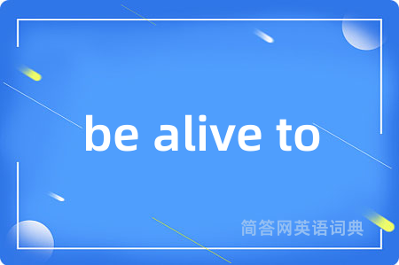 be alive to